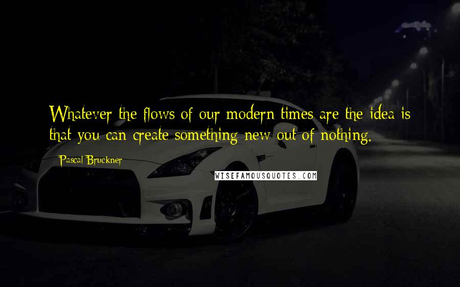 Pascal Bruckner quotes: Whatever the flows of our modern times are the idea is that you can create something new out of nothing.