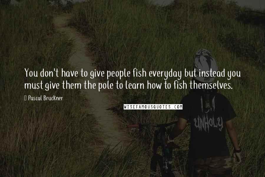 Pascal Bruckner quotes: You don't have to give people fish everyday but instead you must give them the pole to learn how to fish themselves.