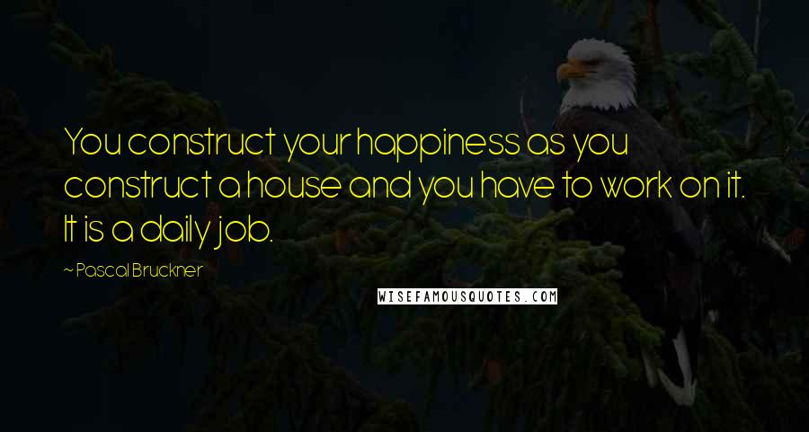 Pascal Bruckner quotes: You construct your happiness as you construct a house and you have to work on it. It is a daily job.