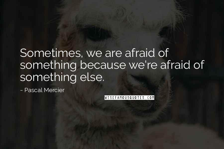 Pascal Mercier quotes: Sometimes, we are afraid of something because we're afraid of something else.