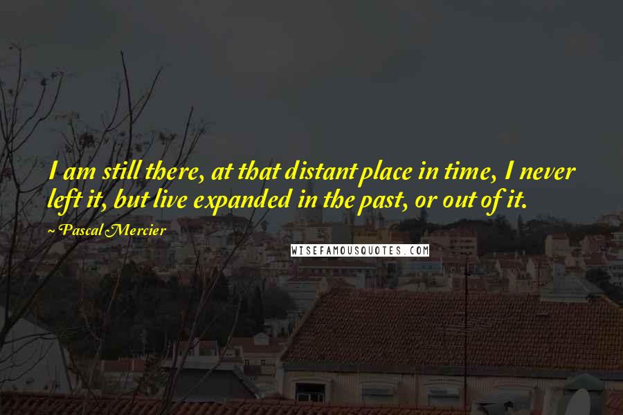 Pascal Mercier quotes: I am still there, at that distant place in time, I never left it, but live expanded in the past, or out of it.