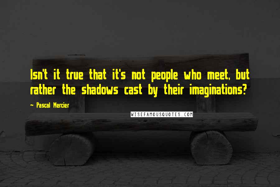 Pascal Mercier quotes: Isn't it true that it's not people who meet, but rather the shadows cast by their imaginations?
