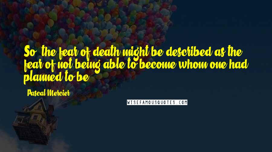 Pascal Mercier quotes: So, the fear of death might be described as the fear of not being able to become whom one had planned to be.