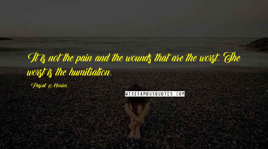 Pascal Mercier quotes: It is not the pain and the wounds that are the worst. The worst is the humiliation.