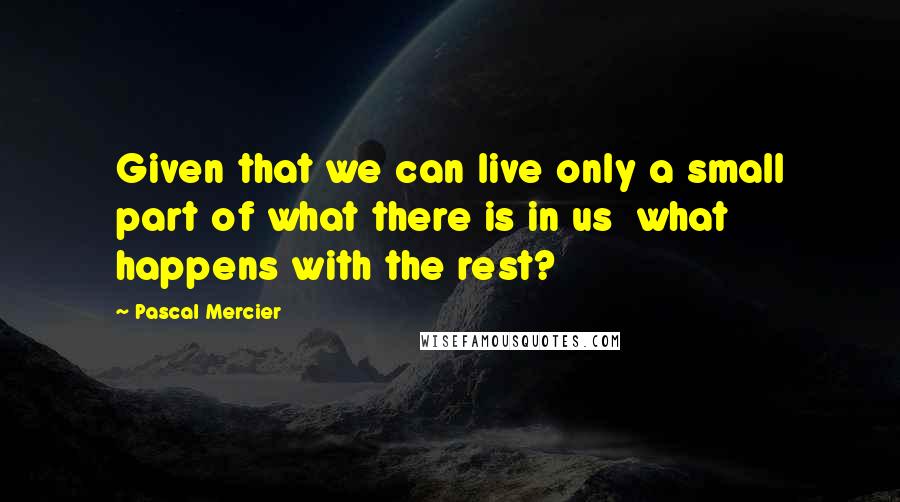 Pascal Mercier quotes: Given that we can live only a small part of what there is in us what happens with the rest?