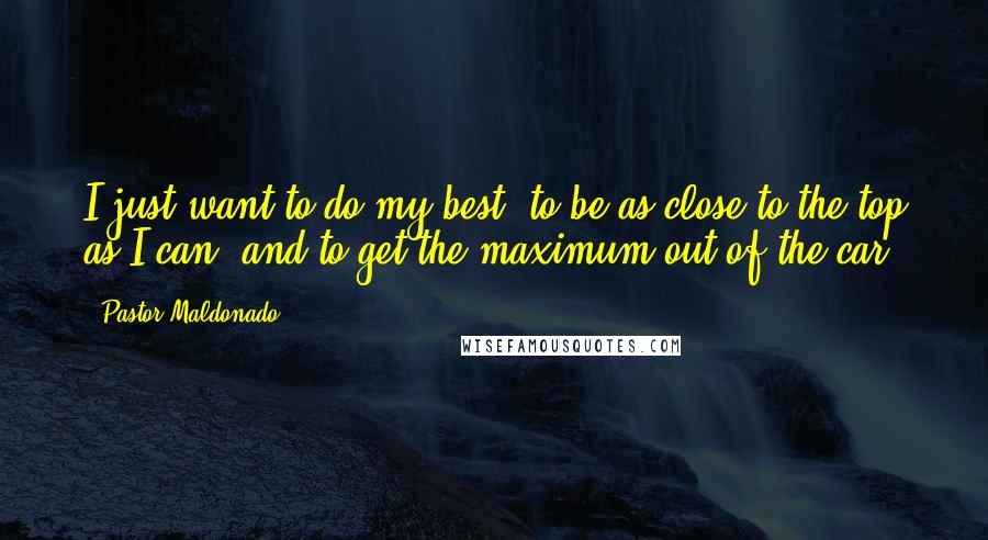 Pastor Maldonado quotes: I just want to do my best, to be as close to the top as I can, and to get the maximum out of the car. Pastor Maldonado quotes: I just want to do my best, to be as close to the top as I can, and to get the maximum out of the car.