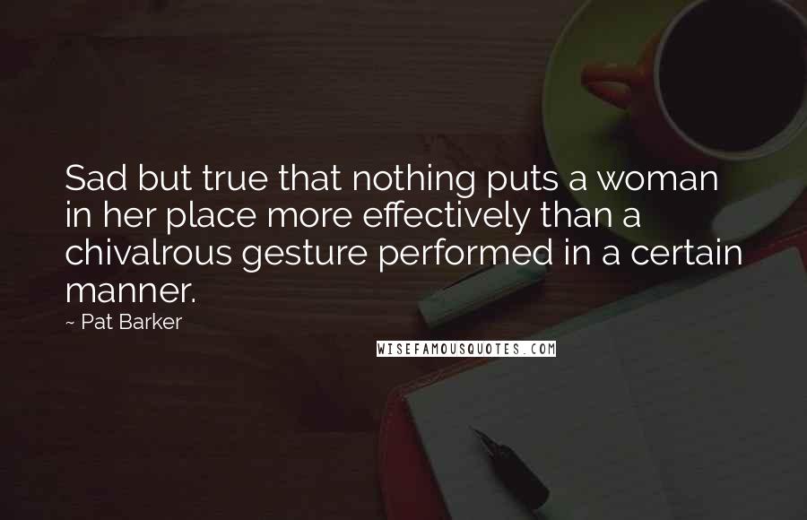 Pat Barker quotes: Sad but true that nothing puts a woman in her place more effectively than a chivalrous gesture performed in a certain manner.