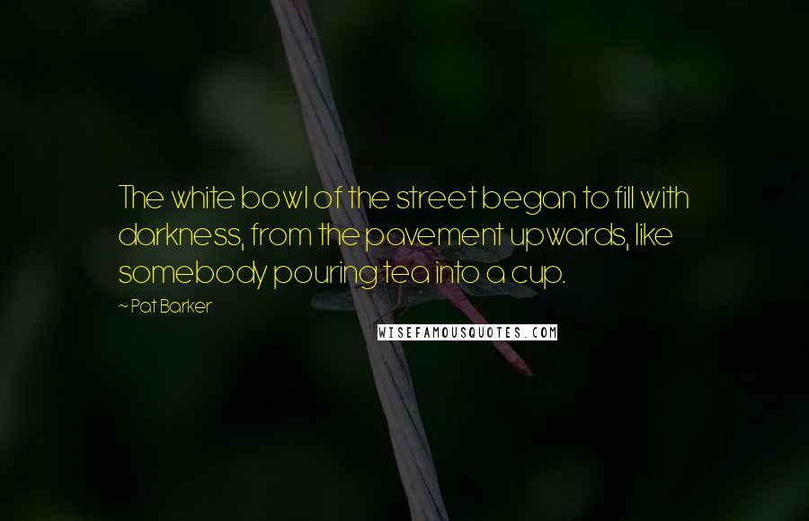 Pat Barker quotes: The white bowl of the street began to fill with darkness, from the pavement upwards, like somebody pouring tea into a cup.