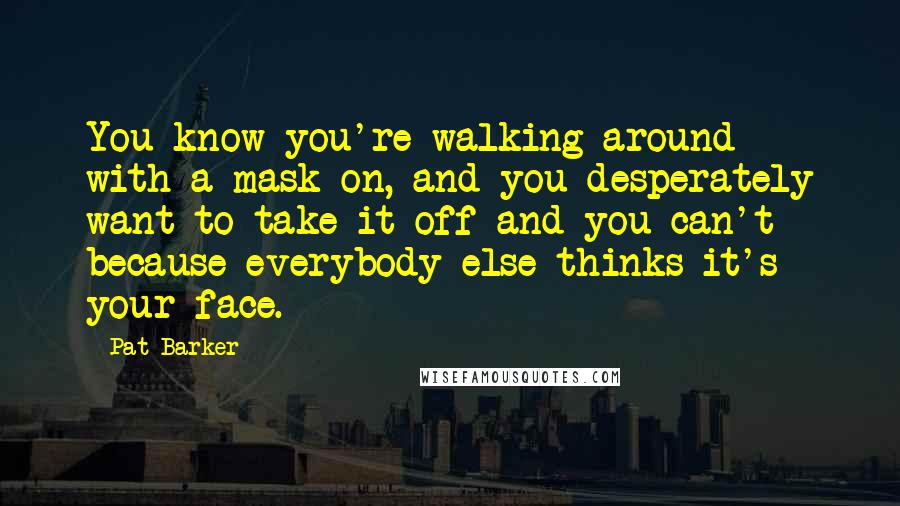 Pat Barker quotes: You know you're walking around with a mask on, and you desperately want to take it off and you can't because everybody else thinks it's your face.