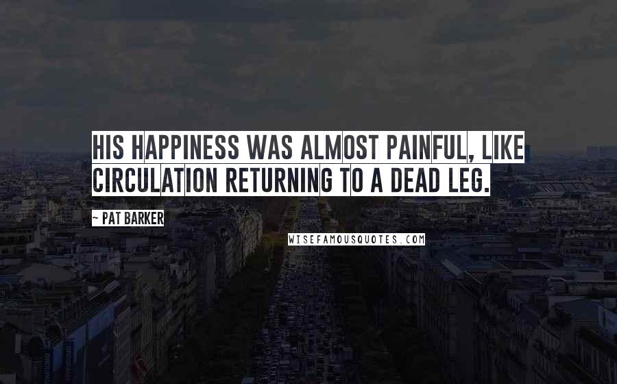 Pat Barker quotes: His happiness was almost painful, like circulation returning to a dead leg.