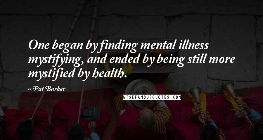 Pat Barker quotes: One began by finding mental illness mystifying, and ended by being still more mystified by health.