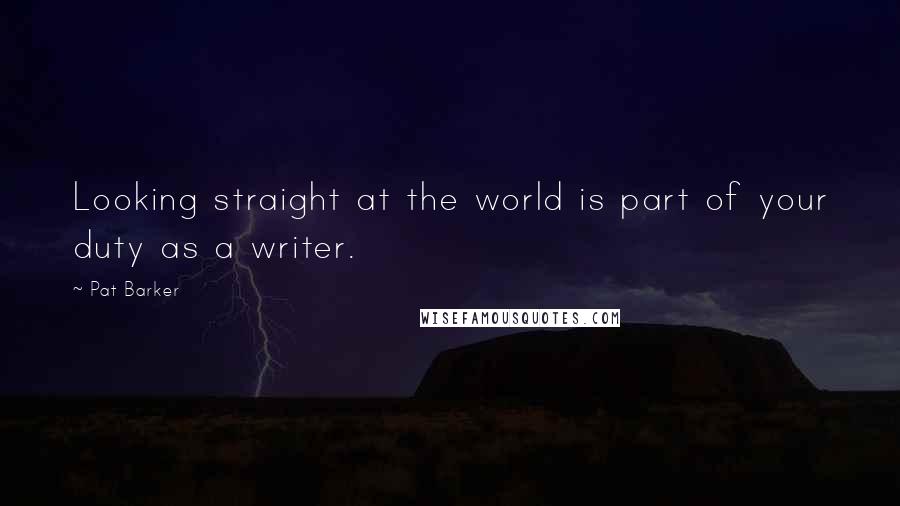 Pat Barker quotes: Looking straight at the world is part of your duty as a writer.