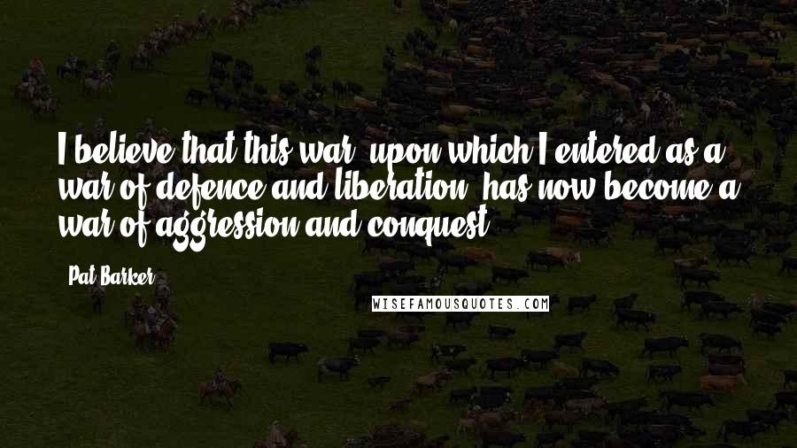 Pat Barker quotes: I believe that this war, upon which I entered as a war of defence and liberation, has now become a war of aggression and conquest.