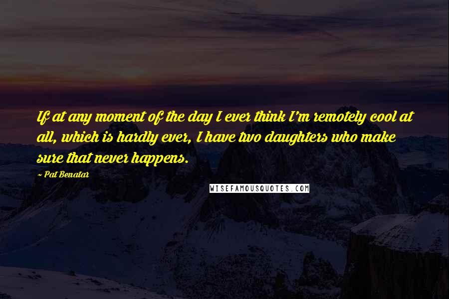 Pat Benatar quotes: If at any moment of the day I ever think I'm remotely cool at all, which is hardly ever, I have two daughters who make sure that never happens. Pat Benatar quotes: If at any moment of the day I ever think I'm remotely cool at all, which is hardly ever, I have two daughters who make sure that never happens.