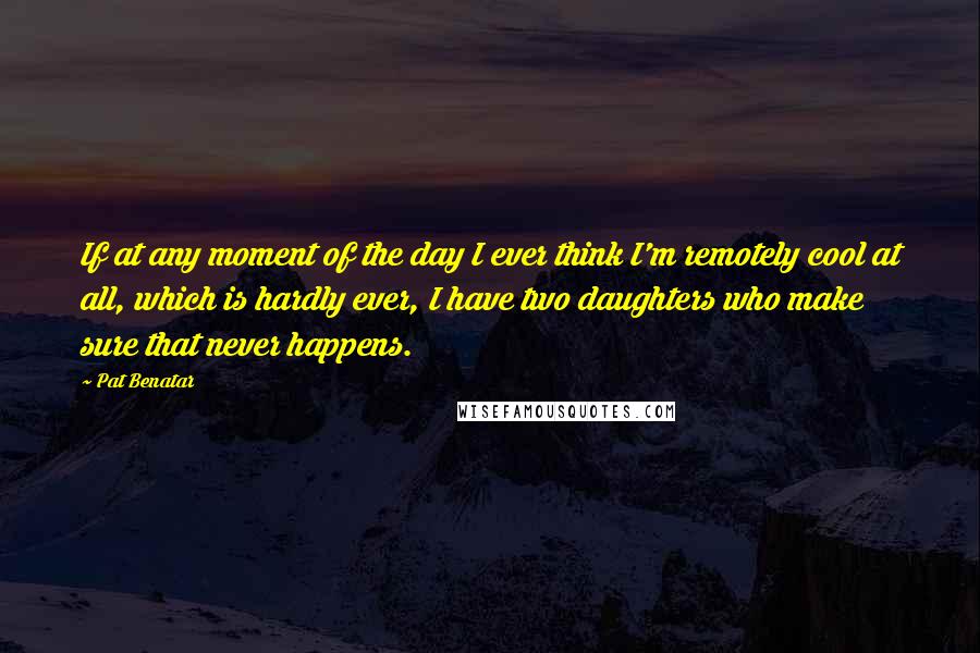 Pat Benatar quotes: If at any moment of the day I ever think I'm remotely cool at all, which is hardly ever, I have two daughters who make sure that never happens.