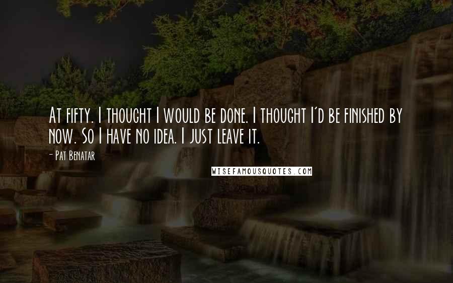 Pat Benatar quotes: At fifty. I thought I would be done. I thought I'd be finished by now. So I have no idea. I just leave it. Pat Benatar quotes: At fifty. I thought I would be done. I thought I'd be finished by now. So I have no idea. I just leave it.