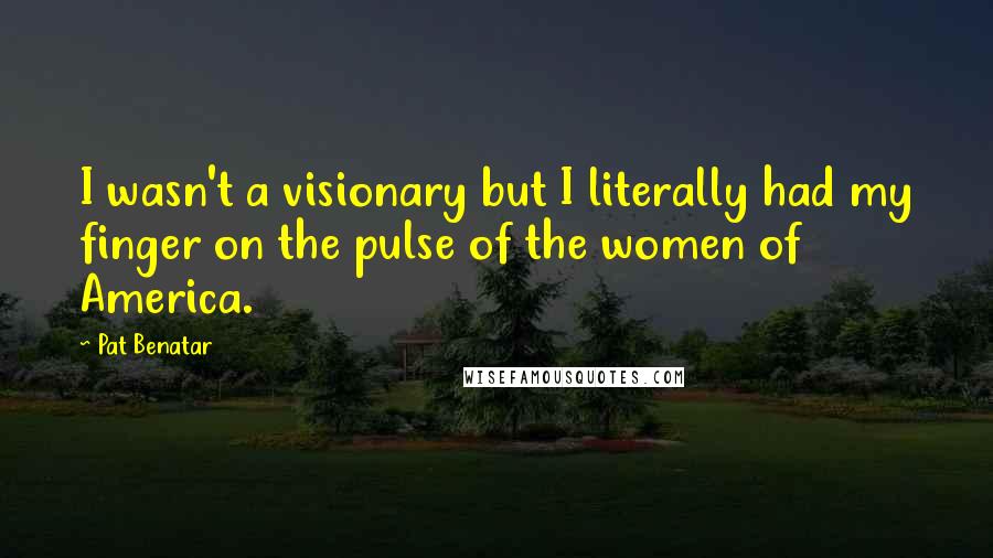 Pat Benatar quotes: I wasn't a visionary but I literally had my finger on the pulse of the women of America.