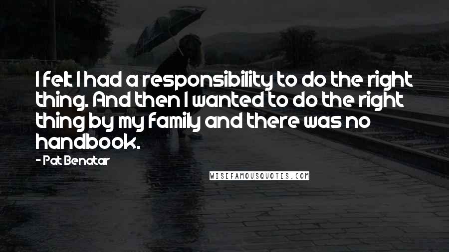 Pat Benatar quotes: I felt I had a responsibility to do the right thing. And then I wanted to do the right thing by my family and there was no handbook.