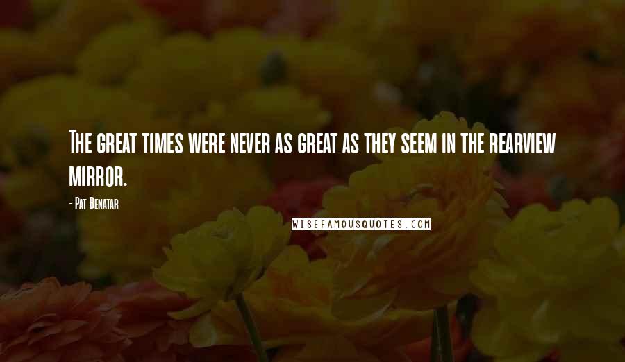 Pat Benatar quotes: The great times were never as great as they seem in the rearview mirror.