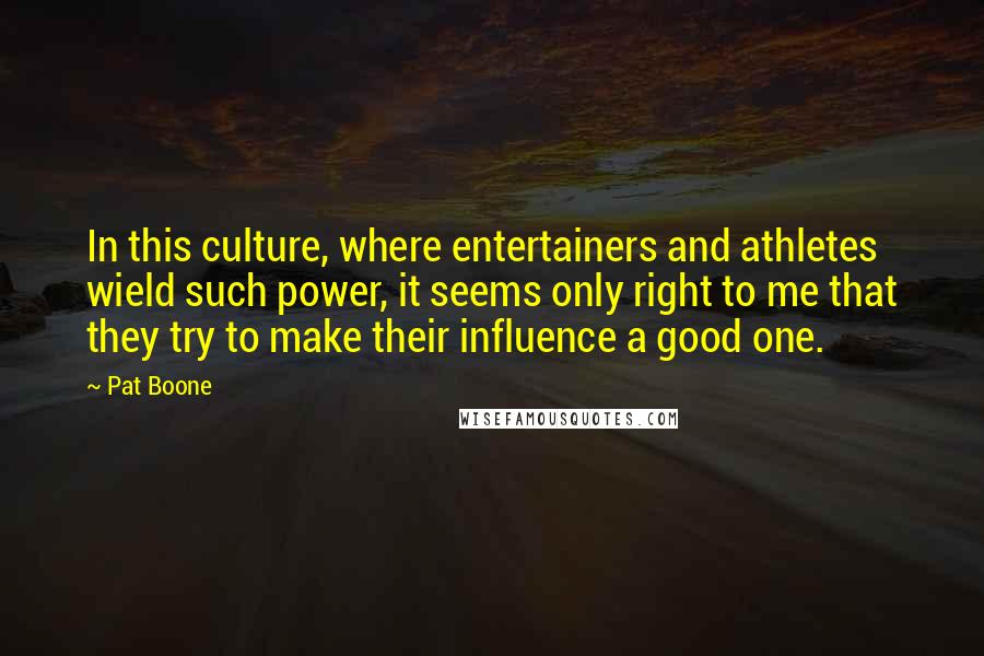 Pat Boone quotes: In this culture, where entertainers and athletes wield such power, it seems only right to me that they try to make their influence a good one.