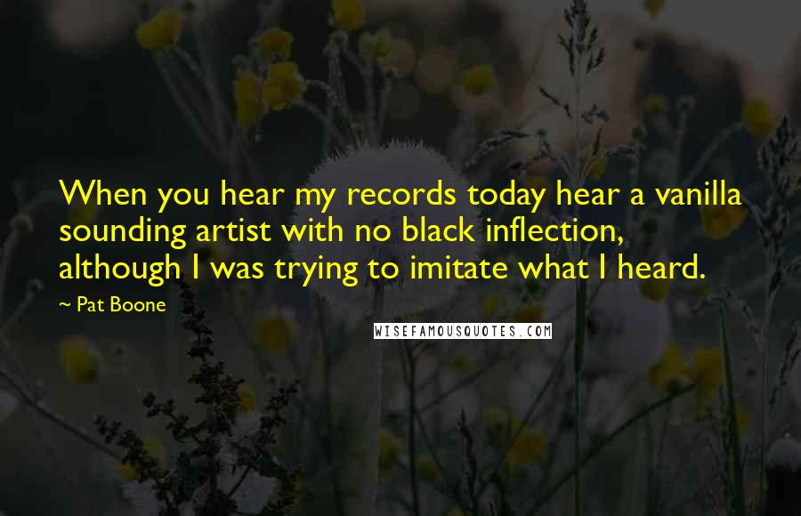 Pat Boone quotes: When you hear my records today hear a vanilla sounding artist with no black inflection, although I was trying to imitate what I heard.