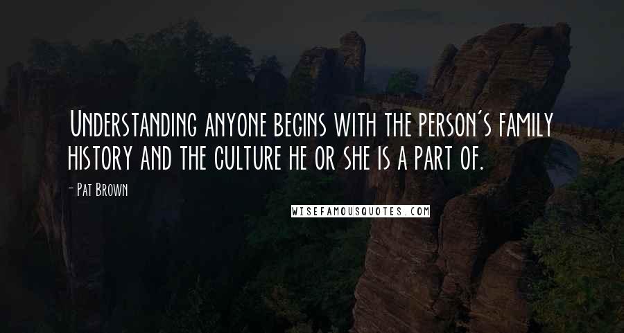 Pat Brown quotes: Understanding anyone begins with the person's family history and the culture he or she is a part of.