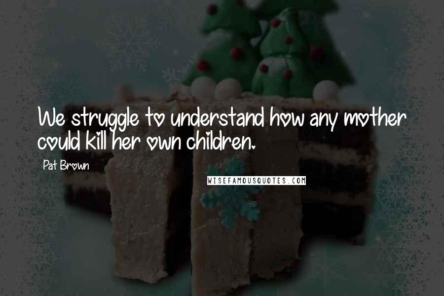 Pat Brown quotes: We struggle to understand how any mother could kill her own children.