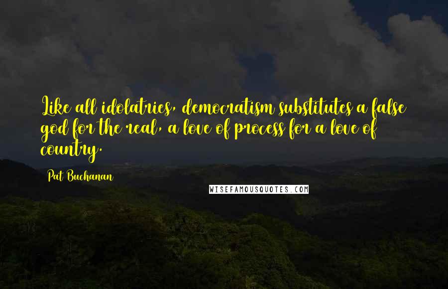 Pat Buchanan quotes: Like all idolatries, democratism substitutes a false god for the real, a love of process for a love of country.