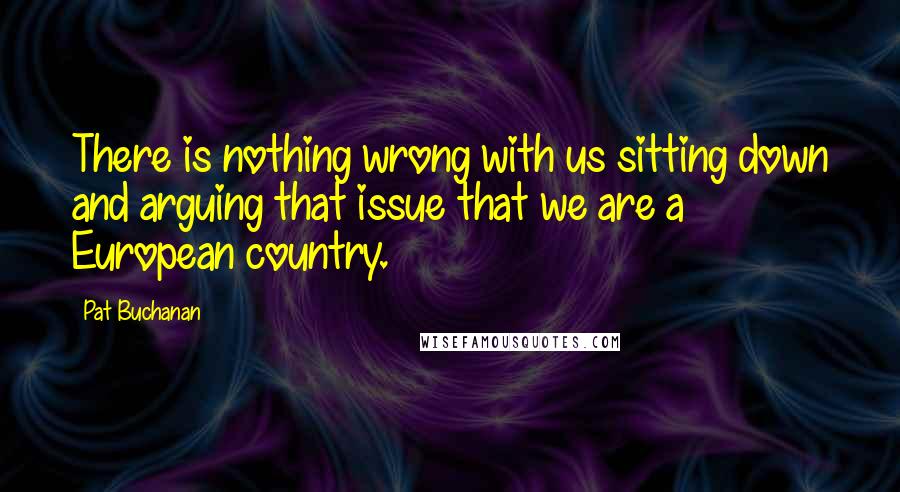 Pat Buchanan quotes: There is nothing wrong with us sitting down and arguing that issue that we are a European country.