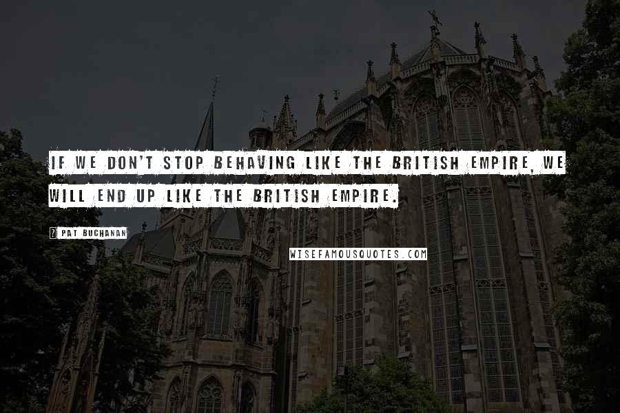 Pat Buchanan quotes: If we don't stop behaving like the British Empire, we will end up like the British Empire.