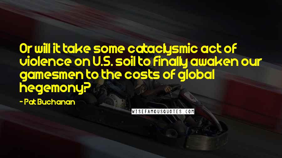 Pat Buchanan quotes: Or will it take some cataclysmic act of violence on U.S. soil to finally awaken our gamesmen to the costs of global hegemony?