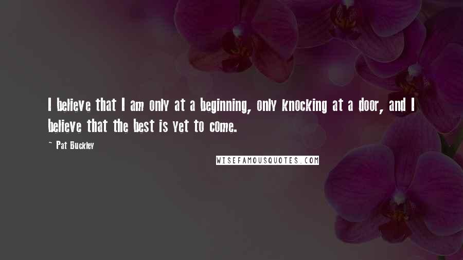 Pat Buckley quotes: I believe that I am only at a beginning, only knocking at a door, and I believe that the best is yet to come.