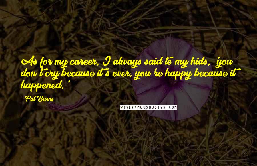 Pat Burns quotes: As for my career, I always said to my kids, 'you don't cry because it's over, you're happy because it happened.'