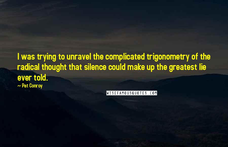 Pat Conroy quotes: I was trying to unravel the complicated trigonometry of the radical thought that silence could make up the greatest lie ever told. Pat Conroy quotes: I was trying to unravel the complicated trigonometry of the radical thought that silence could make up the greatest lie ever told.