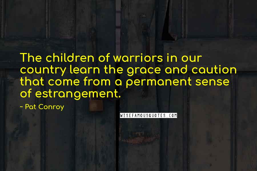 Pat Conroy quotes: The children of warriors in our country learn the grace and caution that come from a permanent sense of estrangement.