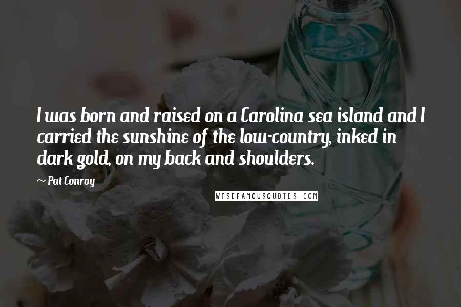 Pat Conroy quotes: I was born and raised on a Carolina sea island and I carried the sunshine of the low-country, inked in dark gold, on my back and shoulders.