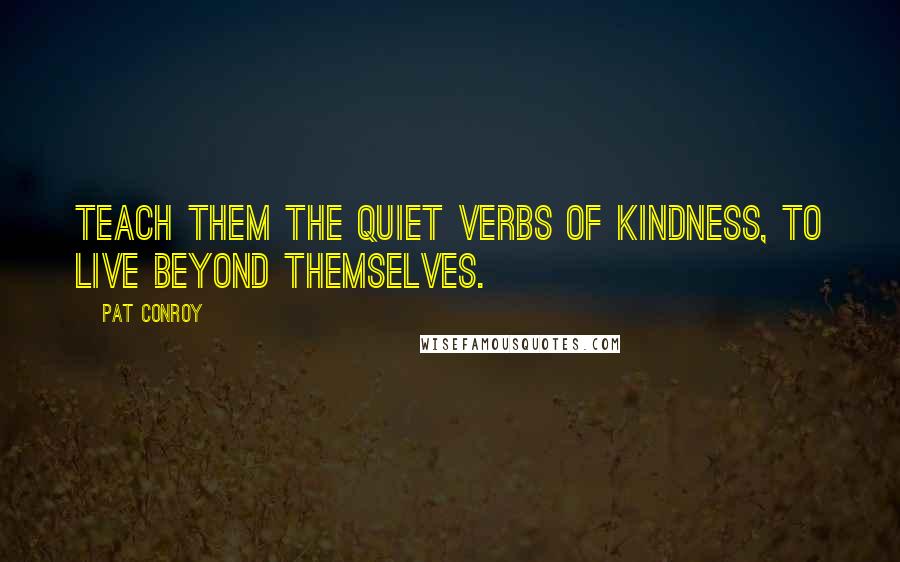 Pat Conroy quotes: Teach them the quiet verbs of kindness, to live beyond themselves.