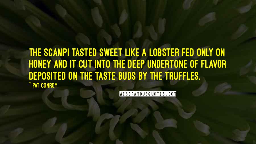 Pat Conroy quotes: The scampi tasted sweet like a lobster fed only on honey and it cut into the deep undertone of flavor deposited on the taste buds by the truffles. Pat Conroy quotes: The scampi tasted sweet like a lobster fed only on honey and it cut into the deep undertone of flavor deposited on the taste buds by the truffles.