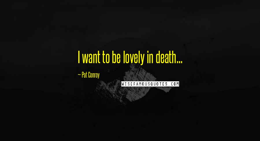 Pat Conroy quotes: I want to be lovely in death...