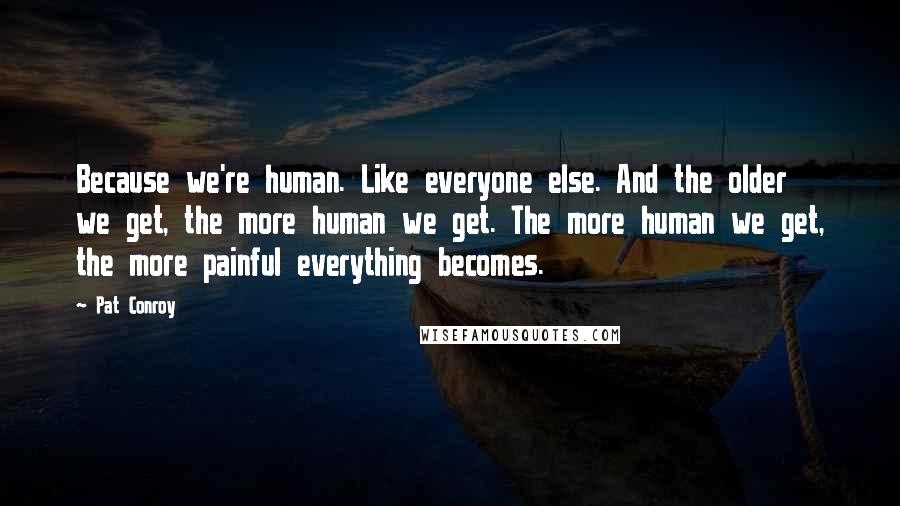 Pat Conroy quotes: Because we're human. Like everyone else. And the older we get, the more human we get. The more human we get, the more painful everything becomes.
