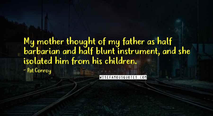 Pat Conroy quotes: My mother thought of my father as half barbarian and half blunt instrument, and she isolated him from his children. Pat Conroy quotes: My mother thought of my father as half barbarian and half blunt instrument, and she isolated him from his children.