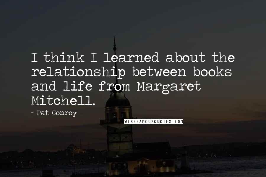 Pat Conroy quotes: I think I learned about the relationship between books and life from Margaret Mitchell.