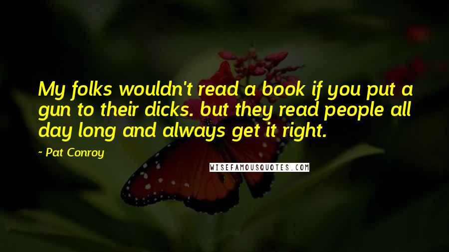 Pat Conroy quotes: My folks wouldn't read a book if you put a gun to their dicks. but they read people all day long and always get it right. Pat Conroy quotes: My folks wouldn't read a book if you put a gun to their dicks. but they read people all day long and always get it right.
