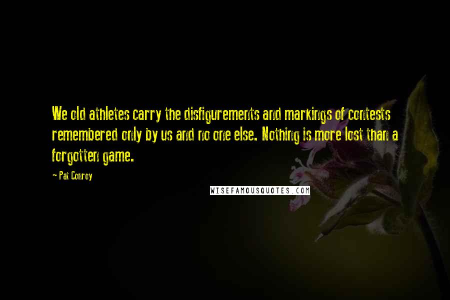 Pat Conroy quotes: We old athletes carry the disfigurements and markings of contests remembered only by us and no one else. Nothing is more lost than a forgotten game.