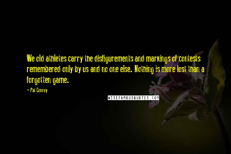 Pat Conroy quotes: We old athletes carry the disfigurements and markings of contests remembered only by us and no one else. Nothing is more lost than a forgotten game. Pat Conroy quotes: We old athletes carry the disfigurements and markings of contests remembered only by us and no one else. Nothing is more lost than a forgotten game.