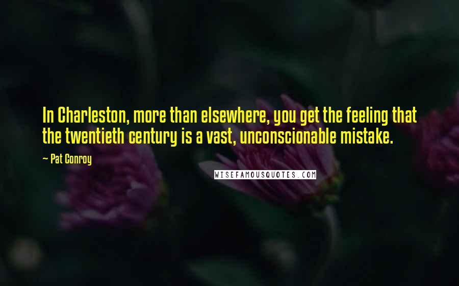 Pat Conroy quotes: In Charleston, more than elsewhere, you get the feeling that the twentieth century is a vast, unconscionable mistake. Pat Conroy quotes: In Charleston, more than elsewhere, you get the feeling that the twentieth century is a vast, unconscionable mistake.