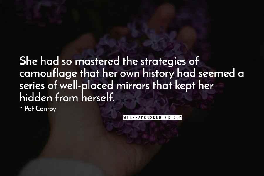 Pat Conroy quotes: She had so mastered the strategies of camouflage that her own history had seemed a series of well-placed mirrors that kept her hidden from herself. Pat Conroy quotes: She had so mastered the strategies of camouflage that her own history had seemed a series of well-placed mirrors that kept her hidden from herself.