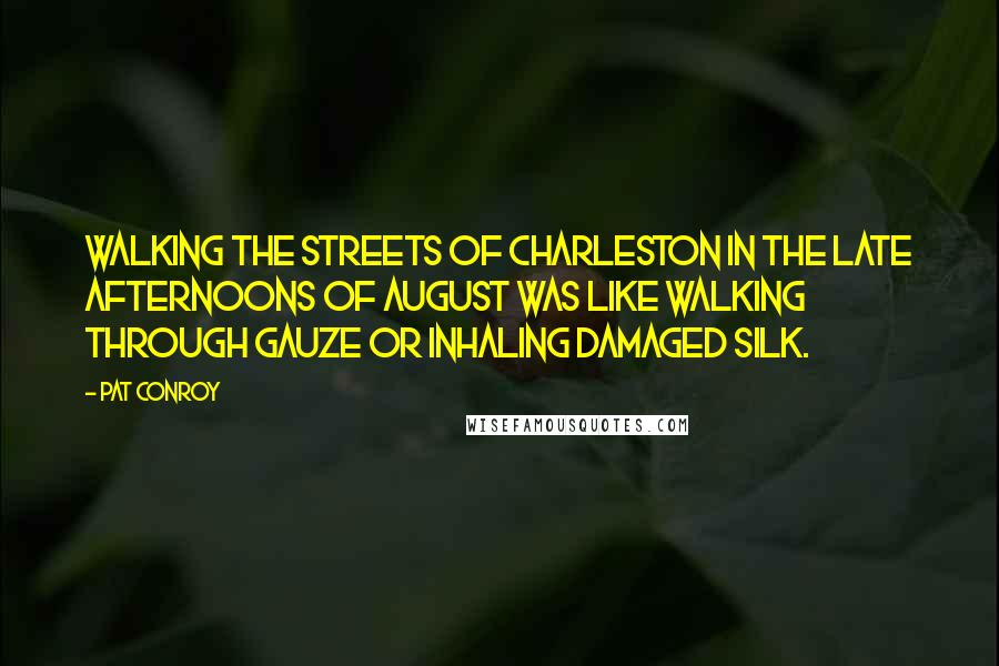 Pat Conroy quotes: Walking the streets of Charleston in the late afternoons of August was like walking through gauze or inhaling damaged silk. Pat Conroy quotes: Walking the streets of Charleston in the late afternoons of August was like walking through gauze or inhaling damaged silk.