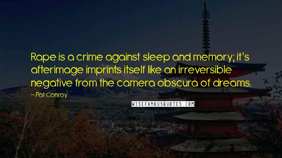 Pat Conroy quotes: Rape is a crime against sleep and memory; it's afterimage imprints itself like an irreversible negative from the camera obscura of dreams.