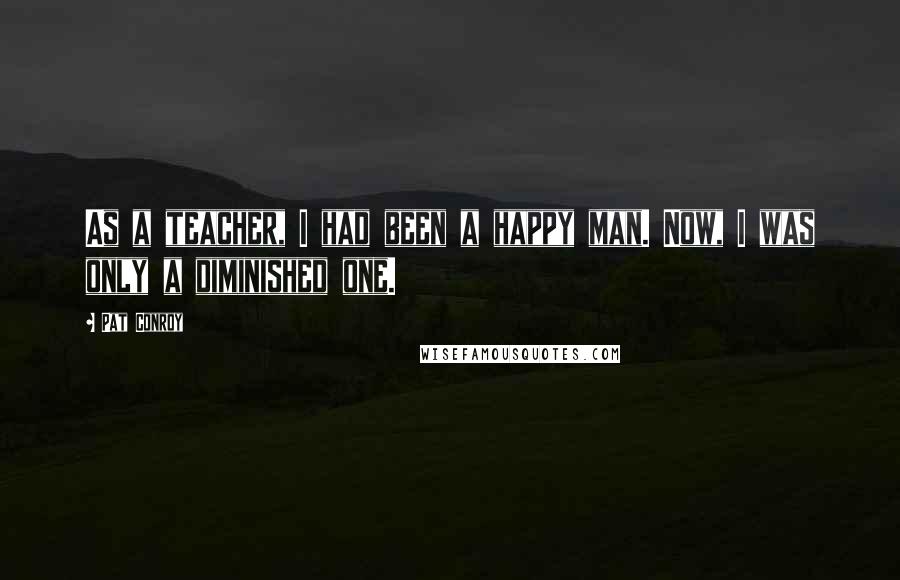 Pat Conroy quotes: As a teacher, I had been a happy man. Now, I was only a diminished one.